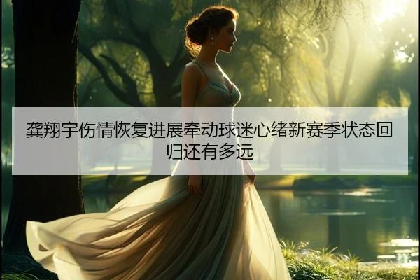 龚翔宇伤情恢复进展牵动球迷心绪新赛季状态回归还有多远